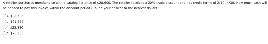 A retailer purchases merchandise with a catalog list price of $28,600. The retailer receives a 22% trade discount and has credit terms of 2/10, n/30. How much cash will
be needed to pay this invoice within the discount period (Round your answer to the nearest dollar)?
Oa. $22,308
Ob. $21,862
Oc. $22,880
Od. $28,600
