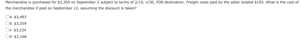 Merchandise is purchased for $3,300 on September 2 subject to terms of 2/10, n/30, FOB destination. Freight costs paid by the seller totaled $193. What is the cost of
the merchandise if paid on September 12, assuming the discount is taken?
Oa. $3,493
Ob. $3,559
Oc. $3,234
Od. $3,168
