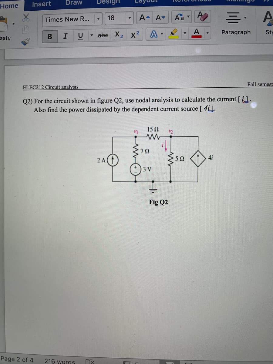 Insert
Draw
Design
Home
18
A A-
Aa
Times New R...
- abe X2 x²
A
A
Paragraph
Sty
aste
В
U
Fall semest
ELEC212 Circuit analysis
Q2) For the circuit shown in figure Q2, use nodal analysis to calculate the current [i].
Also find the power dissipated by the dependent current source [ 4i].
15Ω
2 A
>50
4i
3 V
Fig Q2
Page 2 of 4
216 words
