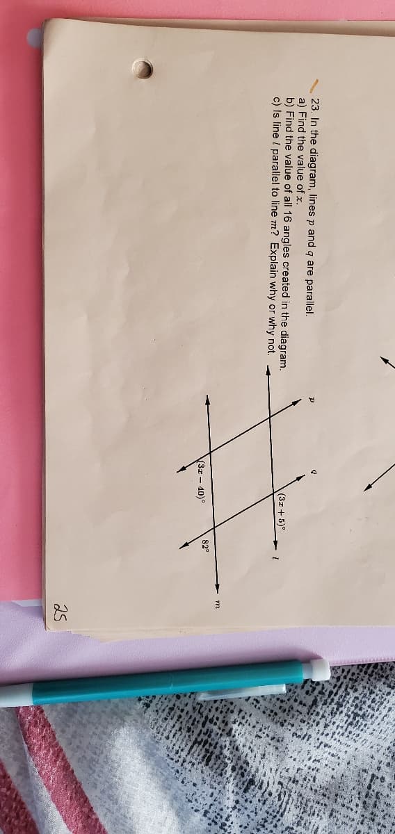 23. In the diagram, lines p and q are parallel.
a) Find the value of x.
b) Find the value of all 16 angles created in the diagram.
c) Is line I parallel to line m? Explain why or why not.
(3x + 5)°
82°
3x - 40)
25
