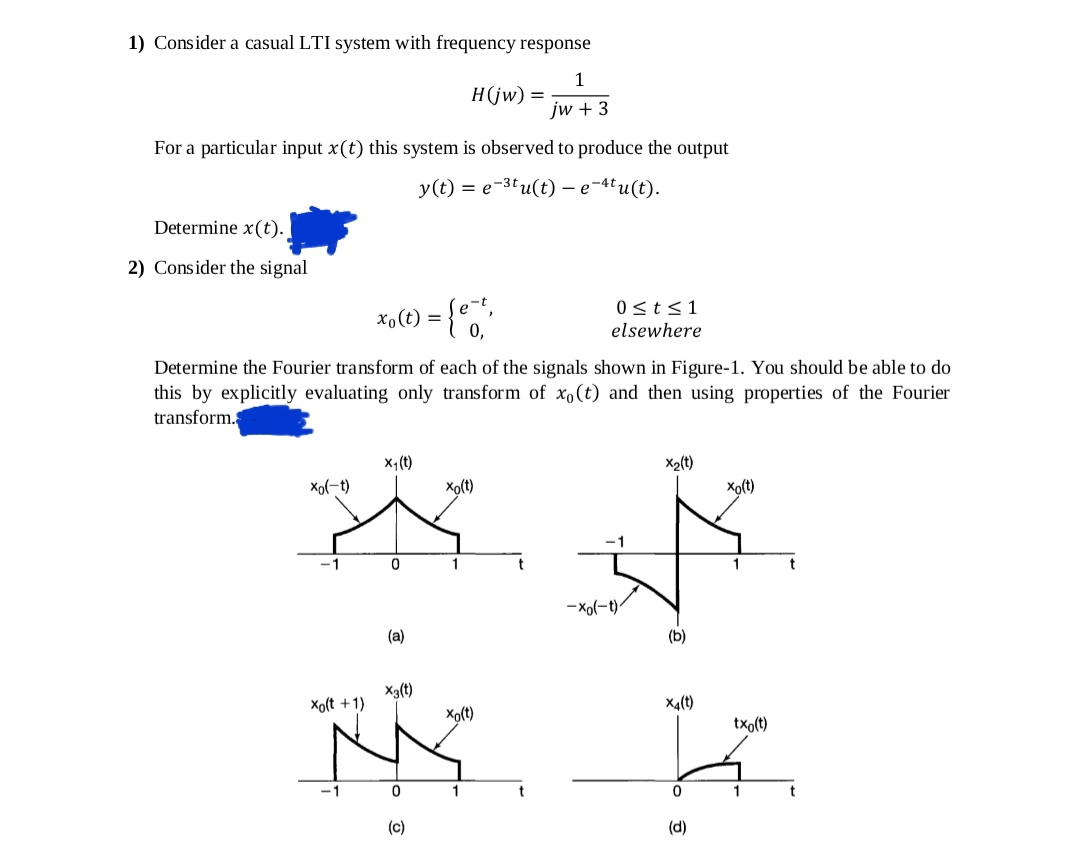 1) Consider a casual LTI system with frequency response
1
H(jw) =
jw + 3
For a particular input x(t) this system is observed to produce the output
у (() %3D е-3( u(t) — е -4' u (t).
Determine x(t).
2) Consider the signal
0<t<1
0,
elsewhere
Determine the Fourier transform of each of the signals shown in Figure-1. You should be able to do
this by explicitly evaluating only transform of x,(t) and then using properties of the Fourier
transform.
x,(t)
X2(t)
xo(-t)
Xo(t)
Xo(t)
-1
1
-xo(-t)
(a)
(b)
Xa(t)
Xo(t +1)
X4(t)
Xo(t)
txo(t)
1
1
(c)
(d)
