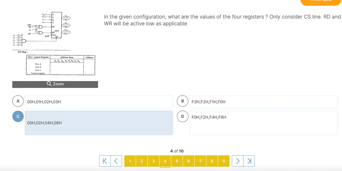 Do
in the given configuration, what are the values of the four registers ? Only consider CS line. RD and
WR will be active low as applicable
PA
D7
Ap
PA,
A
Az
A,
PBo
RD
RD
VPB,
Ao
8255
WR
Reset
CS
WR
PC7
Reset
A
A
I/O Map :
Port / control Register
Address lines
Address
A, A, As A, Az A, A¡ A,
Port A
Port B
Port C
Control register
Q Zoom
A
О0н, 01Н,02Н,0зн
В
F3H,F2H,F1H,FOH
FOH,F2H,F4H,F6H
O0H,02H,04H,06H
4 of 10
1
2
5
6.
8 9
TTTTT
