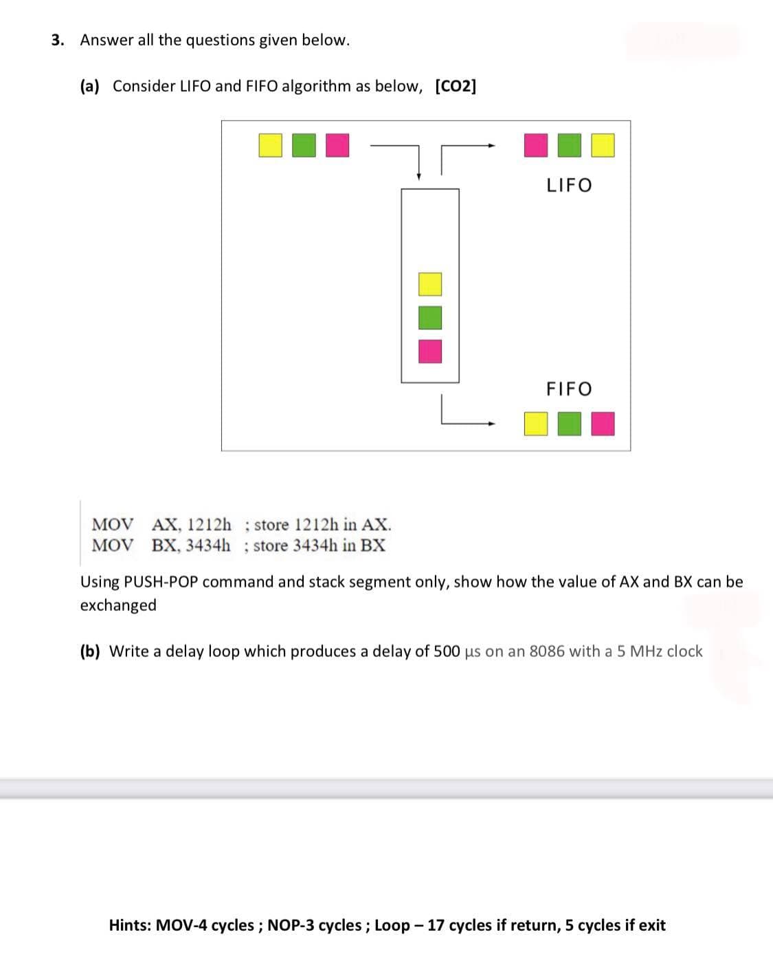 3. Answer all the questions given below.
(a) Consider LIFO and FIFO algorithm as below, [CO2]
LIFO
FIFO
MOV AX, 1212h ; store 1212h in AX.
MOV BX, 3434h ; store 3434h in BX
Using PUSH-POP command and stack segment only, show how the value of AX and BX can be
exchanged
(b) Write a delay loop which produces a delay of 500 us on an 8086 with a 5 MHz clock
Hints: MOV-4 cycles; NOP-3 cycles ; Loop - 17 cycles if return, 5 cycles if exit
