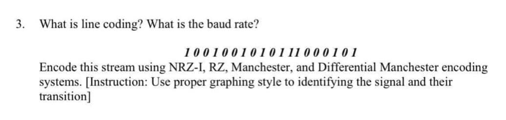 3.
What is line coding? What is the baud rate?
1001001010 111 0 0 0 1 01
Encode this stream using NRZ-I, RZ, Manchester, and Differential Manchester encoding
systems. [Instruction: Use proper graphing style to identifying the signal and their
transition]
