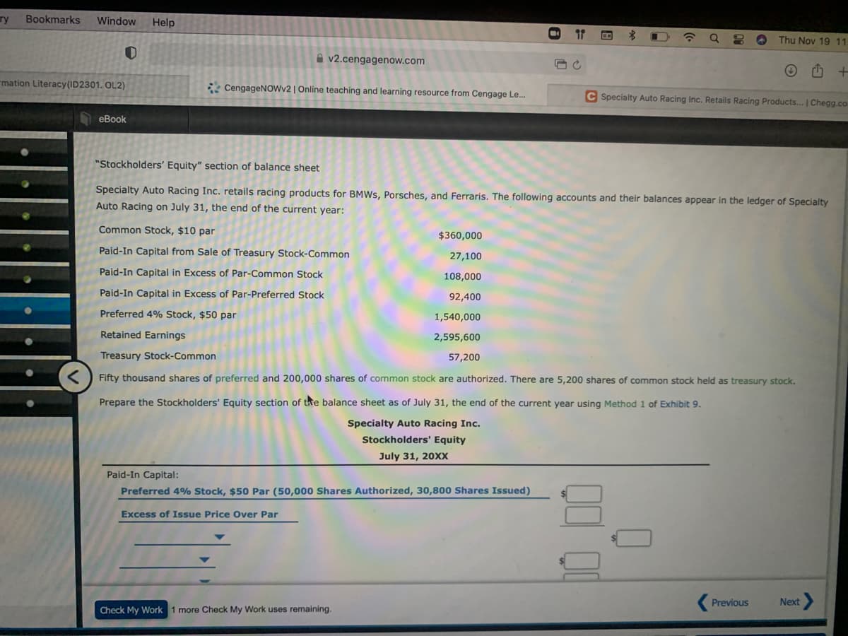 ry
Bookmarks
Window
Help
4)
Thu Nov 19 11
A v2.cengagenow.com
mation Literacy(ID2301. OL2)
* CengageNOWv2 | Online teaching and learning resource from Cengage Le.
C Specialty Auto Racing Inc. Retails Racing Products... | Chegg.co
еВook
"Stockholders' Equity" section of balance sheet
Specialty Auto Racing Inc. retails racing products for BMWS, Porsches, and Ferraris. The following accounts and their balances appear in the ledger of Specialty
Auto Racing on July 31, the end of the current year:
Common Stock, $10 par
$360,000
Paid-In Capital from Sale of Treasury Stock-Common
27,100
Paid-In Capital in Excess of Par-Common Stock
108,000
Paid-In Capital in Excess of Par-Preferred Stock
92,400
Preferred 4% Stock, $50 par
1,540,000
Retained Earnings
2,595,600
Treasury Stock-Common
57,200
Fifty thousand shares of preferred and 200,000 shares of common stock are authorized. There are 5,200 shares of common stock held as treasury stock.
Prepare the Stockholders' Equity section of the balance sheet as of July 31, the end of the current year using Method 1 of Exhibit 9.
Specialty Auto Racing Inc.
Stockholders' Equity
July 31, 20XX
Paid-In Capital:
Preferred 4% Stock, $50 Par (50,000 Shares Authorized, 30,800 Shares Issued)
Excess of Issue Price Over Par
Previous
Next
Check My Work 1 more Check My Work uses remaining.

