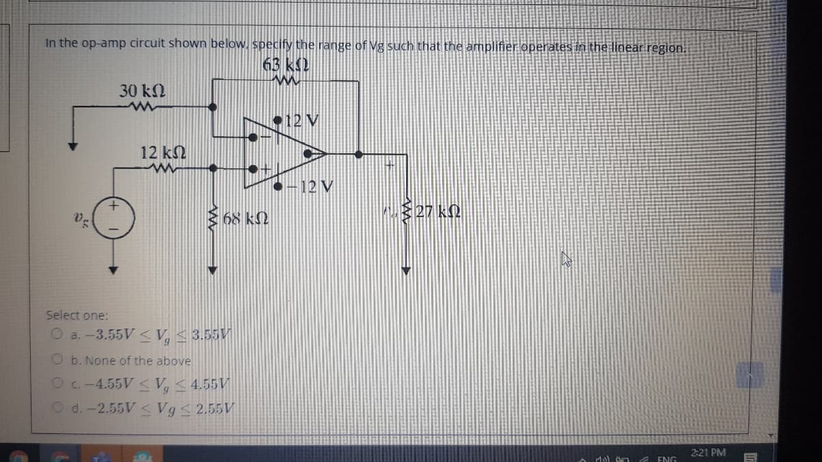 In the op-amp circuit shown below, specify the range of Vg such that the amplifier operates in the linear region.
63 k2
30 k
•12 V
12 kN
12 V
68 k.
Select one
O a.-3.55V< V, < 3.55V
O b. None of the above
Oc.-4.55V V,< 4.55V
O d.-2.55V <Vg< 2.55V
2:21 PM
G ENG
