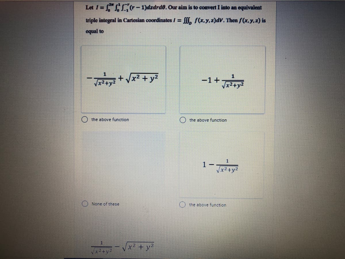 Let I = ," r- 1)dzdrd. Our aim is to convert I into an equivalent
triple integral in Cartesian coordinates I = f, f(x,y,z)dv. Then f(x, y,z) is
%3D
equal to
x² + y?
-1+
Vx2+y2
the above function
the above function
1 -
x²+y2
None of these
the above function
x² +
12+y2
