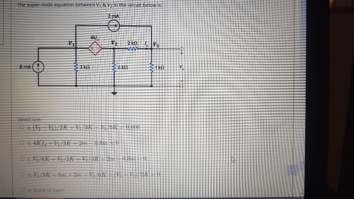 The super-node equation between V, & V½ in the circuit below is:
2 mA
4k/
2 kQ
8 mA
3 kn
6 k
Select one:
Oa. (V,- V)/2K -Vị/3K| V /6K=0.006|
Ob.4KI, + V, /3K + 2m - 0.87m=0
O V/6K+V/2K V/3K 2m
Od. Vi/3K+8m + 2m-V/6K
O e. None of them
