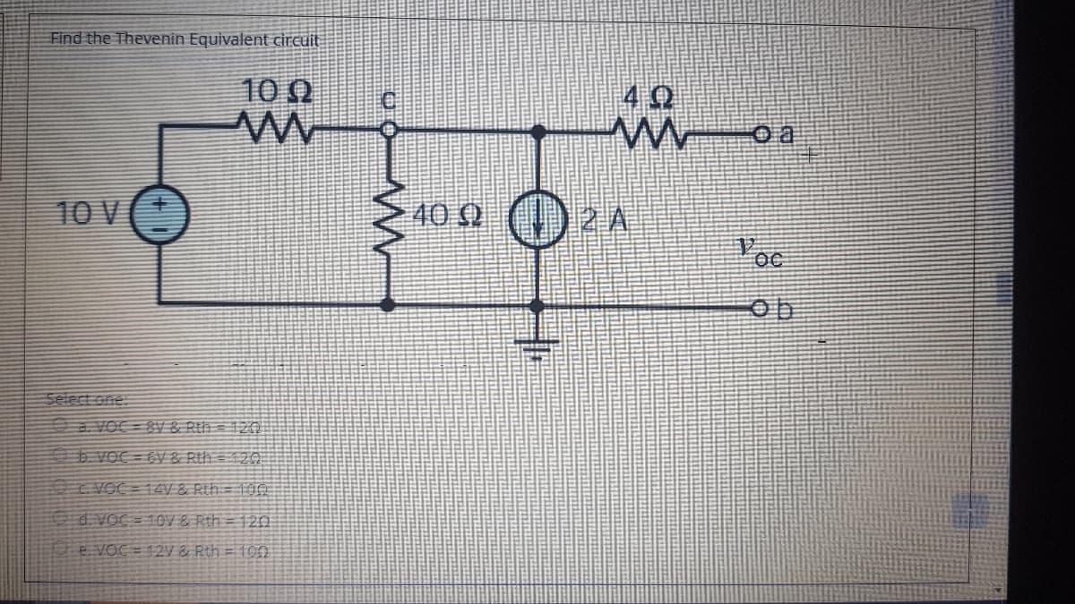 Find the Thevenin Equivalent circuit
10 0
40
10 V(+
40 0 ) 2 A
a VOC = 8V & Rth = 120
b VOC = EV & Rth = 120
C VOC = 14V & Rth= 1ỚO
Od. VoC = 10V & Rth = 120
e voc = 12V & Rth = 100
