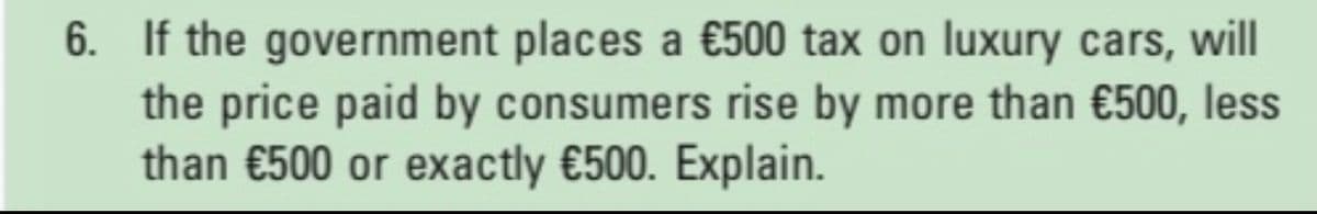 6. If the government places a €500 tax on luxury cars, will
the price paid by consumers rise by more than €500, less
than €500 or exactly €500. Explain.
