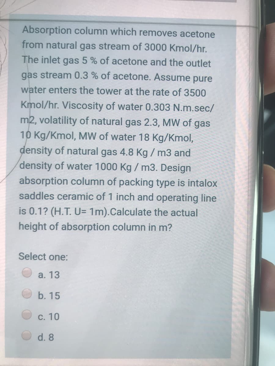 Absorption column which removes acetone
from natural gas stream of 3000 Kmol/hr.
The inlet gas 5 % of acetone and the outlet
gas stream 0.3 % of acetone. Assume pure
water enters the tower at the rate of 3500
Kmol/hr. Viscosity of water 0.303 N.m.sec/
m2, volatility of natural gas 2.3, MW of gas
10 Kg/Kmol, MW of water 18 Kg/Kmol,
density of natural gas 4.8 Kg/ m3 and
density of water 1000 Kg / m3. Design
absorption column of packing type is intalox
saddles ceramic of 1 inch and operating line
is 0.1? (H.T. U= 1m).Calculate the actual
height of absorption column in m?
Select one:
a. 13
b. 15
С. 10
d. 8
