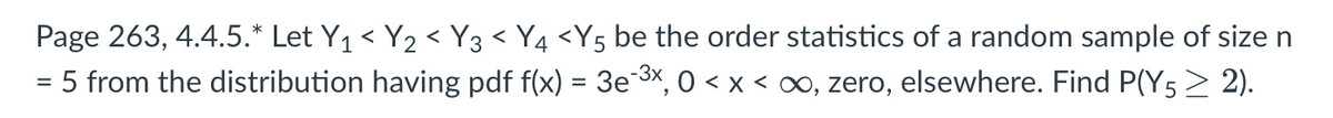 Page 263, 4.4.5.* Let Y₁ < Y₂ < Y3 < Y4 <Y5 be the order statistics of a random sample of size n
= 5 from the distribution having pdf f(x) = 3e¯³×, 0 < x < ∞, zero, elsewhere. Find P(Y5 ≥ 2).