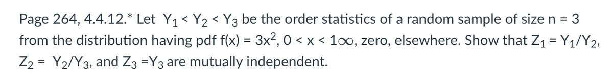 Page 264, 4.4.12.* Let Y₁ < Y₂ < Y3 be the order statistics of a random sample of size n = 3
from the distribution having pdf f(x) = 3x², 0 < x < 1∞, zero, elsewhere. Show that Z₁ = Y₁/Y2,
Z2 = Y₂/Y3, and Z3 =Y3 are mutually independent.