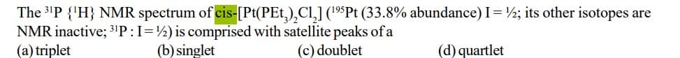 The 3'P {'H} NMR spectrum of cis-[Pt(PEt,),Cl,] (19$Pt (33.8% abundance) I=½; its other isotopes are
NMR inactive; 31P:I=½) is comprised with satellite peaks of a
(a) triplet
(b) singlet
(c) doublet
(d) quartlet
