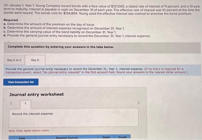 On January 1, Year 1, Young Company issued bonds with a face value of $127,000, a stated rate of interest of 11 percent, and a 10-year
term to maturity. Interest is payable in cash on December 31 of each year. The effective rate of interest was 10 percent at the time the
bonds were issued. The bonds sold for $134,804. Young used the effective interest rate method to amortize the bond premium.
Required
a. Determine the amount of the premium on the day of issue.
b. Determine the amount of interest expense recognized on December 31, Year 1.
c. Determine the carrying value of the bond liability on December 31, Year 1.
d. Provide the general journal entry necessary to record the December 31, Year 1, interest expense.
Complete this question by entering your answers in the tabs below.
Req A to C
Provide the general journal entry necessary to record the December 31, Year 1, interest expense. (If no entry is required for a
transaction/event, select "No journal entry required" in the first account field. Round your answers to the nearest dollar amount.)
View transaction list
Journal entry worksheet
1
Req D
Record the interest expense.
Note: Enter debits before credits.
Datel
General Journal
Debit
Credit