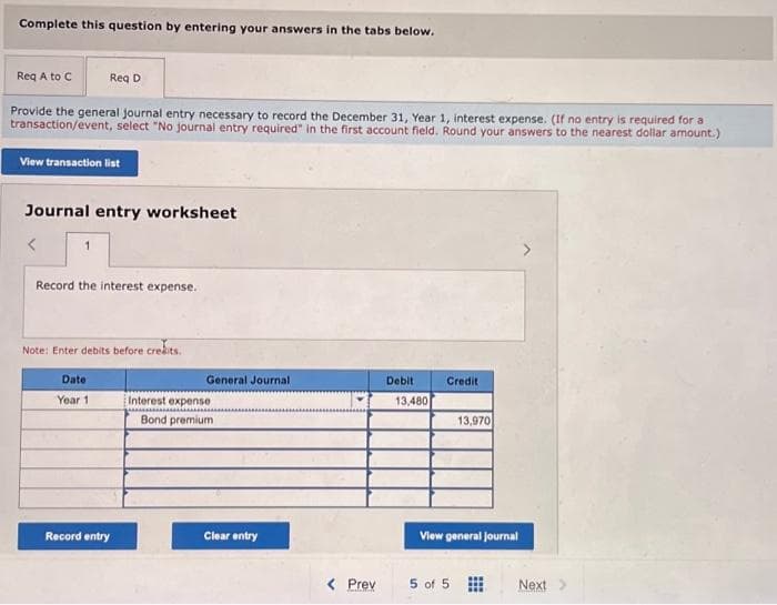Complete this question by entering your answers in the tabs below.
Req A to C
Provide the general journal entry necessary to record the December 31, Year 1, interest expense. (If no entry is required for a
transaction/event, select "No journal entry required" in the first account field. Round your answers to the nearest dollar amount.)
View transaction list
Req D
Journal entry worksheet
1
Record the interest expense.
Note: Enter debits before credits.
Date
Year 1
Record entry
General Journal
Interest expense
Bond premium
Clear entry
< Prev
Debit
13,480
Credit
13,970
View general Journal
5 of 5
Next >