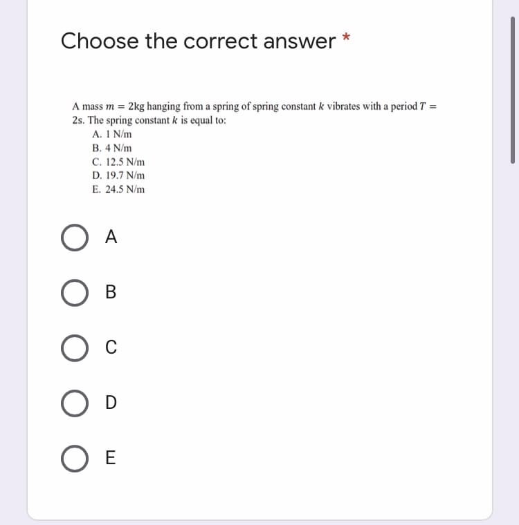 Choose the correct answer
A mass m = 2kg hanging from a spring of spring constant k vibrates with a period T =
2s. The spring constant k is equal to:
A. 1 N/m
В. 4 N/m
C. 12.5 N/m
D. 19.7 N/m
E. 24.5 N/m
O A
В
