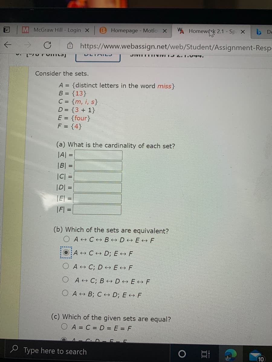 M McGraw Hill - Login X B Homepage Motlo X
A Homewdk 2.1 - Sp X
Ô https://www.webassign.net/web/Student/Assignment-Resp-
DLIAILJ
JIVITTTIVIVITJ L.T.044.
Consider the sets.
A = {distinct letters in the word miss}
B = {13}
C = {m, i, s}
D = {3 + 1}
E = {four}
F = {4}
(a) What is the cardinality of each set?
JA =
|B|
C| =
D =
E =
|F| =
(b) Which of the sets are equivalent?
O A CHB→ D→ E + F
OA + C+ D; E →F
A C; D → E F
O A C; B → D→ E+ F
A + B; C + D; E →F
(c) Which of the given sets are equal?
O A = C = D = E = F
e Type here to search
10
