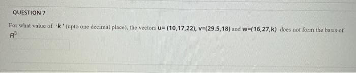 QUESTION 7
For what value of k' (upto one decimal place), the vectors u= (10,17,22), v=(29.5,18) and w=(16,27,k) does not form the basis of
R
