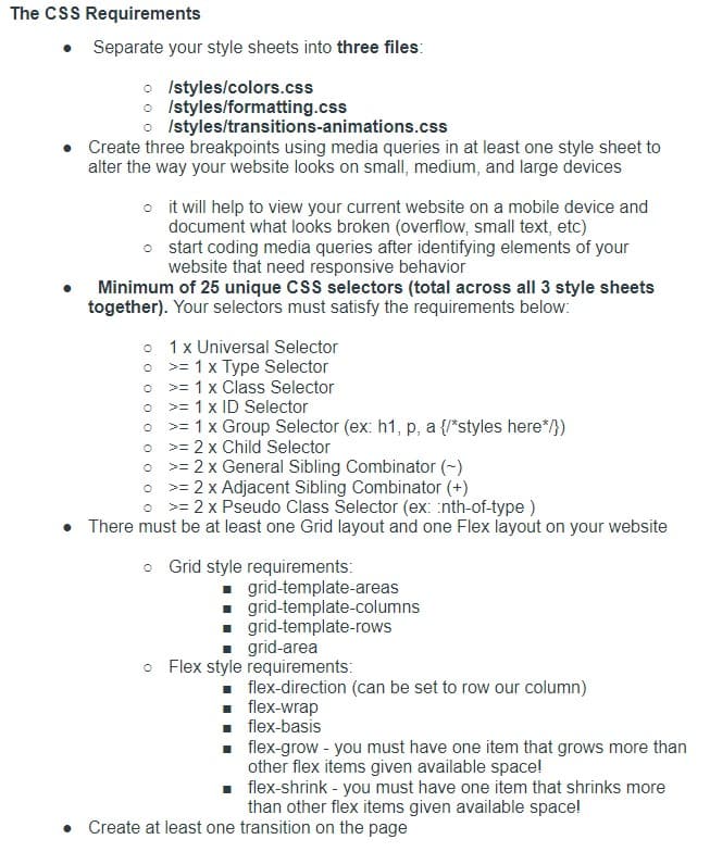 The CSS Requirements
Separate your style sheets into three files:
o Istyles/colors.css
o Istyles/formatting.css
o Istyles/transitions-animations.css
Create three breakpoints using media queries in at least one style sheet to
alter the way your website looks on small, medium, and large devices
o it will help to view your current website on a mobile device and
document what looks broken (overflow, small text, etc)
o start coding media queries after identifying elements of your
website that need responsive behavior
Minimum of 25 unique CsS selectors (total across all 3 style sheets
together). Your selectors must satisfy the requirements below:
• 1x Universal Selector
o >= 1 x Type Selector
o >= 1 x Class Selector
>= 1 x ID Selector
>= 1 x Group Selector (ex: h1, p, a {/*styles here*/})
= 2 x Child Selector
= 2 x General Sibling Combinator (-)
• >= 2 x Adjacent Sibling Combinator (+)
o >= 2 x Pseudo Class Selector (ex: nth-of-type )
>ニ
There must be at least one Grid layout and one Flex layout on your website
o Grid style requirements:
- grid-template-areas
1 grid-template-columns
1 grid-template-rows
grid-area
o Flex style requirements:
flex-direction (can be set to row our column)
. flex-wrap
flex-basis
flex-grow - you must have one item that grows more than
other flex items given available space!
. flex-shrink - you must have one item that shrinks more
than other flex items given available space!
• Create at least one transition on the page
