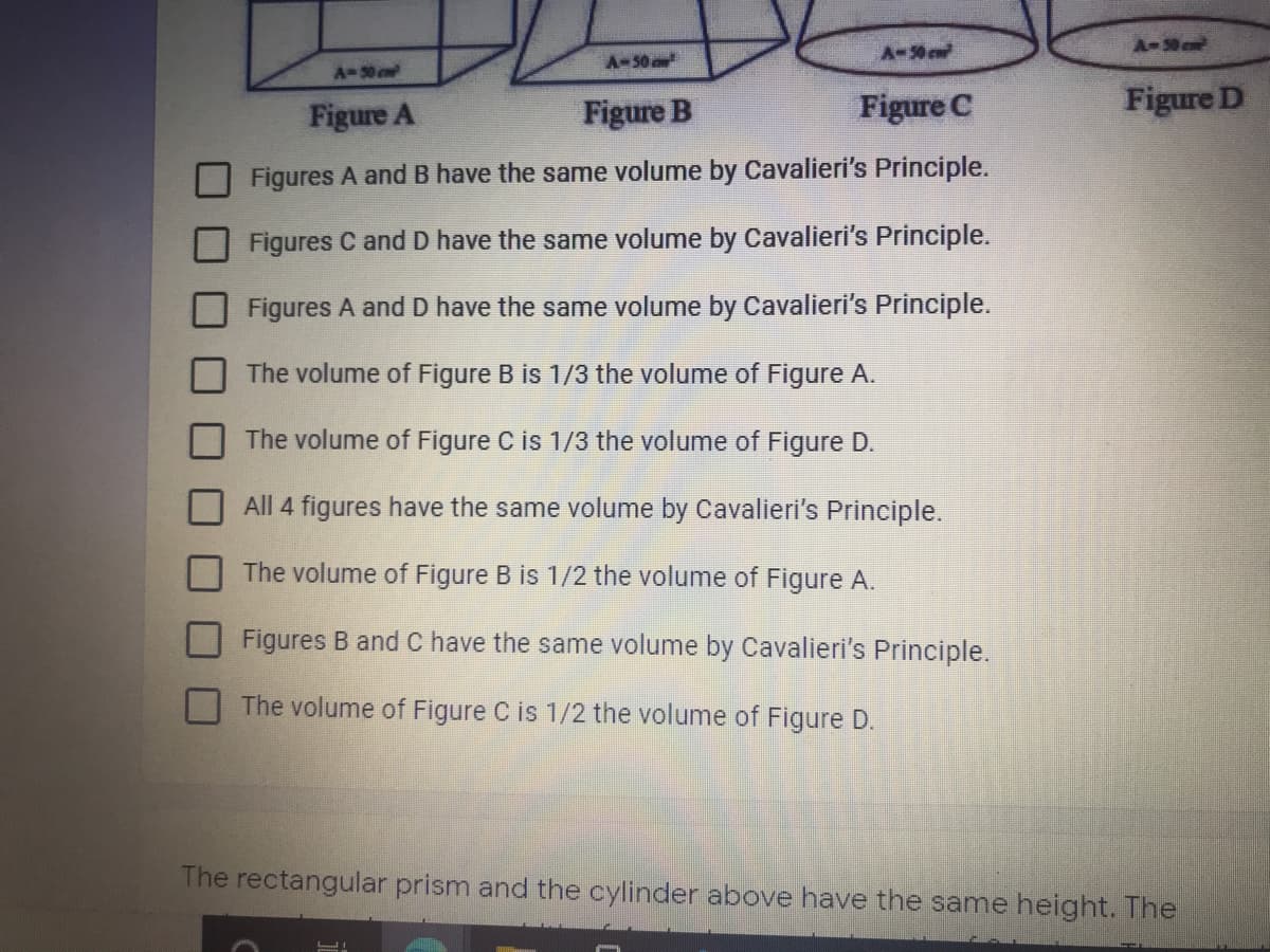 A-50 c
A-50c
A-50
A-0 c
Figure A
Figure B
Figure C
Figure D
Figures A and B have the same volume by Cavalieri's Principle.
Figures C and D have the same volume by Cavalieri's Principle.
Figures A and D have the same volume by Cavalieri's Principle.
The volume of Figure B is 1/3 the volume of Figure A.
The volume of Figure C is 1/3 the volume of Figure D.
All 4 figures have the same volume by Cavalieri's Principle.
The volume of Figure B is 1/2 the volume of Figure A.
Figures B and C have the same volume by Cavalieri's Principle.
The volume of Figure C is 1/2 the volume of Figure D.
The rectangular prism and the cylinder above have the same height. The
