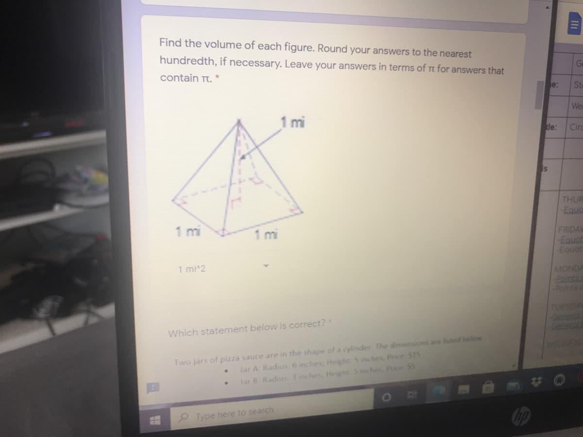 Find the volume of each figure. Round your answers to the nearest
hundredth, if necessary. Leave your answers in terms of t for answers that
Ge
contain Tt.
e:
St
We
1 mi
tle:
Circ
is
THUR
-Equa
mi
1 mi
FRIDAY
Equat
Equot
1 mi^2
MONDA
Points
Points c
TUESDAY
Which statement below is correct?
Two jars of pizza sauce are in the shape of a cylinder. The dimensions are listed below.
Jar A: Radius: 6 inches, Height: 5 inches, Price S15
lar B. Radius: 3 inches, Height. 5 inches, Price 55
Type here to search
Cop
