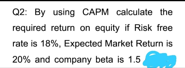 Q2: By using CAPM calculate the
required return on equity if Risk free
rate is 18%, Expected Market Return is
20% and company beta is 1.5
