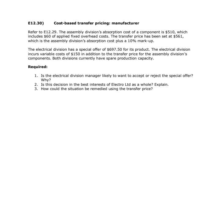 E12.30)
Cost-based transfer pricing: manufacturer
Refer to E12.29. The assembly division's absorption cost of a component is $510, which
includes $60 of applied fixed overhead costs. The transfer price has been set at $561,
which is the assembly division's absorption cost plus a 10% mark-up.
The electrical division has a special offer of $697.50 for its product. The electrical division
incurs variable costs of $150 in addition to the transfer price for the assembly division's
components. Both divisions currently have spare production capacity.
Required:
1. Is the electrical division manager likely to want to accept or reject the special offer?
Why?
2. Is this decision in the best interests of Electro Ltd as a whole? Explain.
3. How could the situation be remedied using the transfer price?
