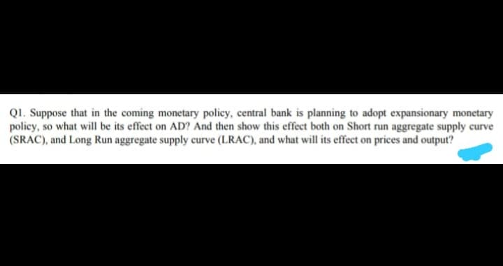 QI. Suppose that in the coming monetary policy, central bank is planning to adopt expansionary monetary
policy, so what will be its effect on AD? And then show this effect both on Short run aggregate supply curve
(SRAC), and Long Run aggregate supply curve (LRAC), and what will its effect on prices and output?
