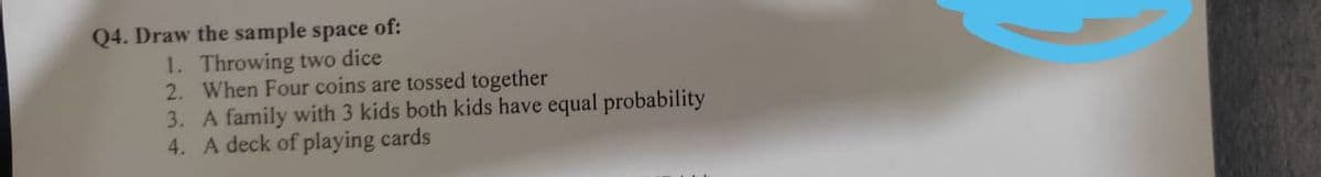 Q4. Draw the sample space of:
1. Throwing two dice
2. When Four coins are tossed together
3. A family with 3 kids both kids have equal probability
4. A deck of playing cards
