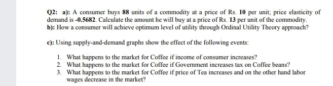 Q2: a): A consumer buys 88 units of a commodity at a price of Rs. 10 per unit; price elasticity of
demand is -0.5682. Calculate the amount he will buy at a price of Rs. 13 per unit of the commodity.
b): How a consumer will achieve optimum level of utility through Ordinal Utility Theory approach?
c): Using supply-and-demand graphs show the effect of the following events:
1. What happens to the market for Coffee if income of consumer increases?
2. What happens to the market for Coffee if Government increases tax on Coffee beans?
3. What happens to the market for Coffee if price of Tea increases and on the other hand labor
wages decrease in the market?
