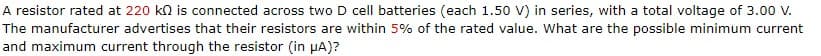 A resistor rated at 220 kn is connected across two D cell batteries (each 1.50 V) in series, with a total voltage of 3.00 V.
The manufacturer advertises that their resistors are within 5% of the rated value. What are the possible minimum current
and maximum current through the resistor (in μA)?