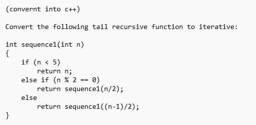 (convernt into c++)
Convert the following tail recursive function to iterative:
int sequence1(int n)
{
}
if (n <5)
return n;
else if (n % 2
==
else
0)
return sequence1 (n/2);
return sequence1 ((n-1)/2);