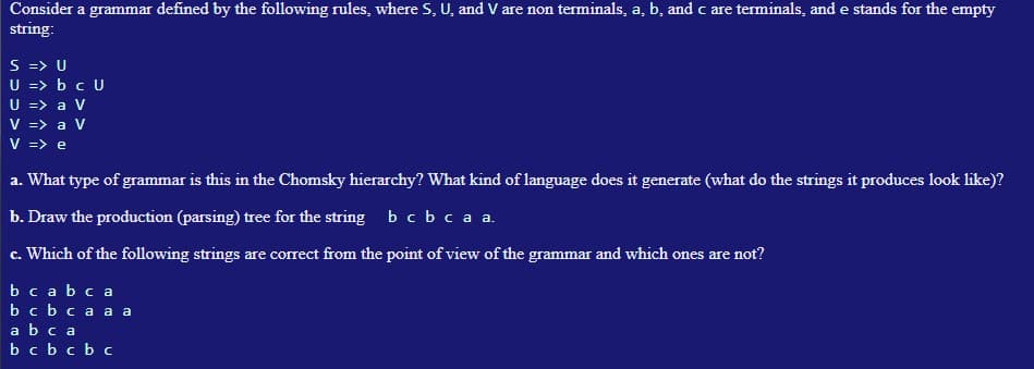 Consider a grammar defined by the following rules, where S, U, and V are non terminals, a, b, and c are terminals, and e stands for the empty
string:
S => U
U => b c U
U => a V
V => a V
V => e
a. What type of grammar is this in the Chomsky hierarchy? What kind of language does it generate (what do the strings it produces look like)?
b. Draw the production (parsing) tree for the string b c b c a a.
c. Which of the following strings are correct from the point of view of the grammar and which ones are not?
bcabca
b c b ca a a
ab ca
b c b c b c