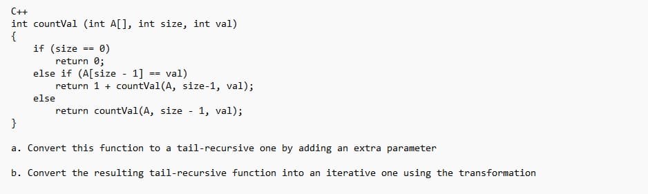 C++
int countVal (int A[], int size, int val)
{
if (size
==
0)
return 0;
else if (A[size - 1]
else
val)
return 1 + countVal (A, size-1, val);
return countVal (A, size 1, val);
==
}
a. Convert this function to a tail-recursive one by adding an extra parameter
b. Convert the resulting tail-recursive function into an iterative one using the transformation