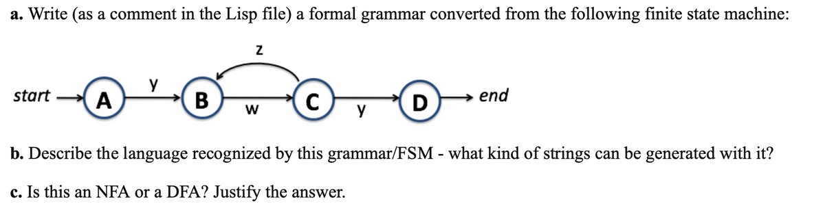 a. Write (as a comment in the Lisp file) a formal grammar converted from the following finite state machine:
start
A
Y
B
Z
W
C
Y
D
end
b. Describe the language recognized by this grammar/FSM - what kind of strings can be generated with it?
c. Is this an NFA or a DFA? Justify the answer.