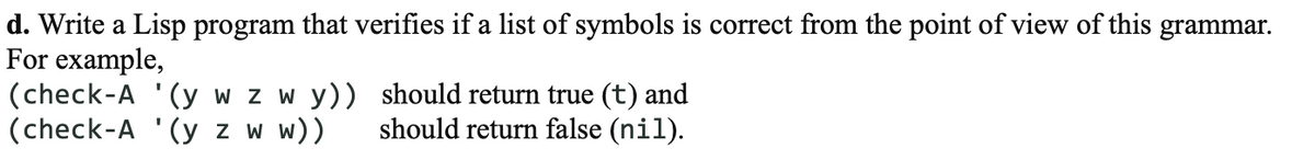 d. Write a Lisp program that verifies if a list of symbols is correct from the point of view of this grammar.
For example,
(check-A '(y w z w y))
(check-A '(y z w w))
should return true (t) and
should return false (nil).