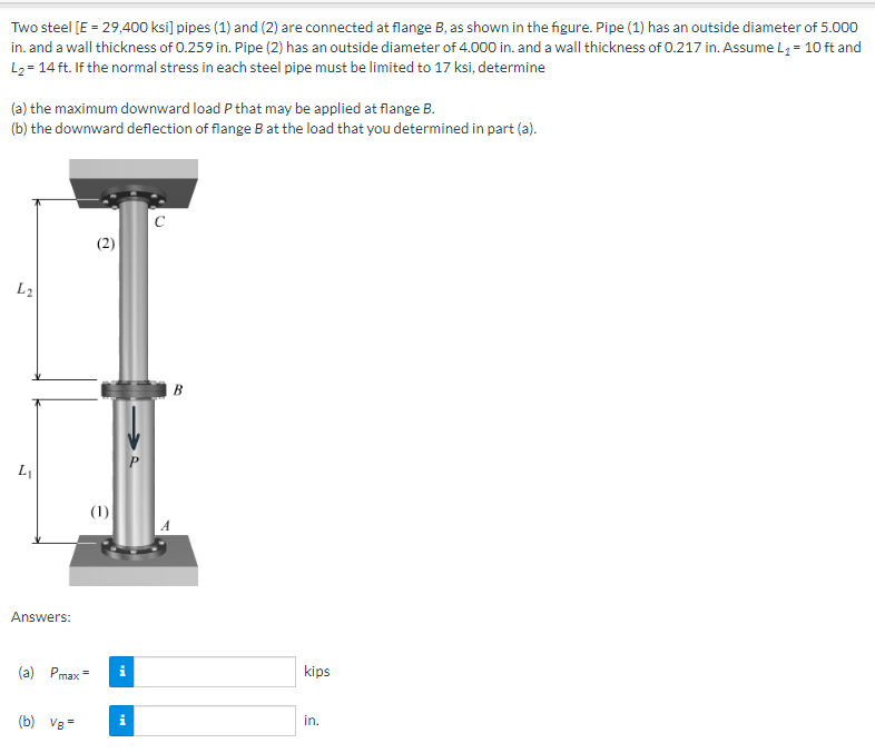 Two steel [E = 29,400 ksi] pipes (1) and (2) are connected at flange B, as shown in the figure. Pipe (1) has an outside diameter of 5.000
in. and a wall thickness of 0.259 in. Pipe (2) has an outside diameter of 4.000 in. and a wall thickness of 0.217 in. Assume L₁ = 10 ft and
L₂=14 ft. If the normal stress in each steel pipe must be limited to 17 ksi, determine
(a) the maximum downward load P that may be applied at flange B.
(b) the downward deflection of flange B at the load that you determined in part (a).
L₂
L₁
Answers:
(2)
(b) VB=
(1)
(a) Pmax= i
Mi
P
с
B
kips
in.