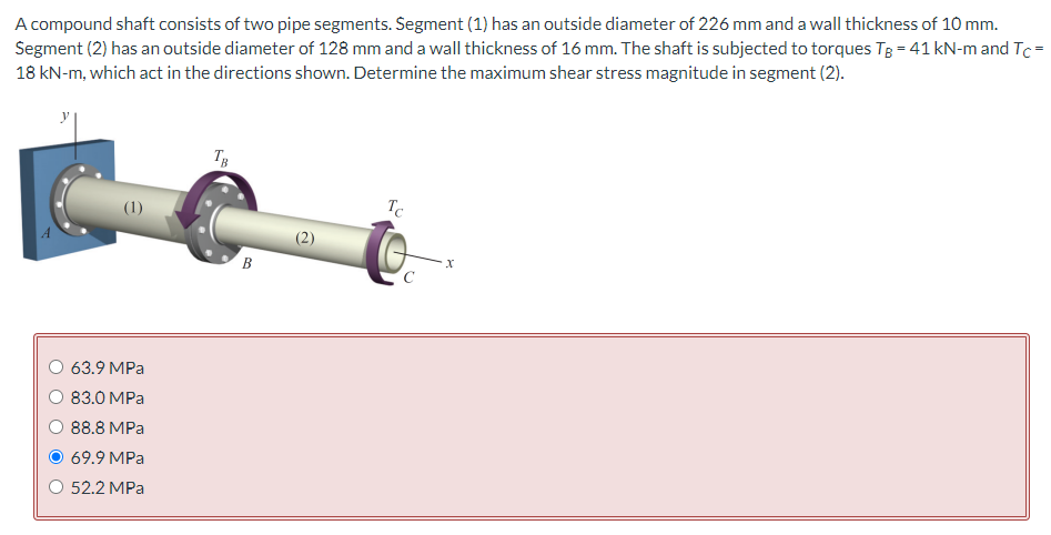 A compound shaft consists of two pipe segments. Segment (1) has an outside diameter of 226 mm and a wall thickness of 10 mm.
Segment (2) has an outside diameter of 128 mm and a wall thickness of 16 mm. The shaft is subjected to torques TB = 41 kN-m and Tc =
18 kN-m, which act in the directions shown. Determine the maximum shear stress magnitude in segment (2).
63.9 MPa
83.0 MPa
88.8 MPa
69.9 MPa
O 52.2 MPa
TB
B
Tc
X