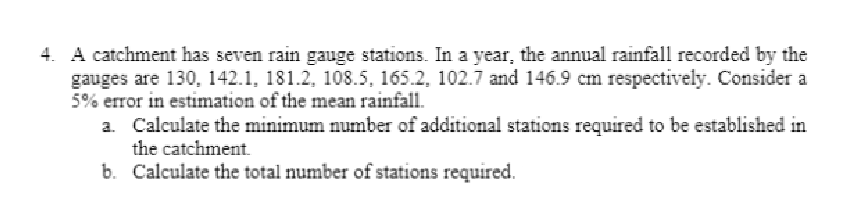 4. A catchment has seven rain gauge stations. In a year, the annual rainfall recorded by the
gauges are 130, 142.1, 181.2, 108.5, 165.2, 102.7 and 146.9 cm respectively. Consider a
5% error in estimation of the mean rainfall.
a. Calculate the minimum number of additional stations required to be established in
the catchment.
b.
Calculate the total number of stations required.