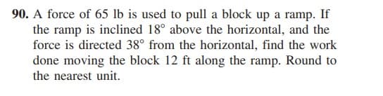 90. A force of 65 lb is used to pull a block up a ramp. If
the ramp is inclined 18° above the horizontal, and the
force is directed 38° from the horizontal, find the work
done moving the block 12 ft along the ramp. Round to
the nearest unit.
