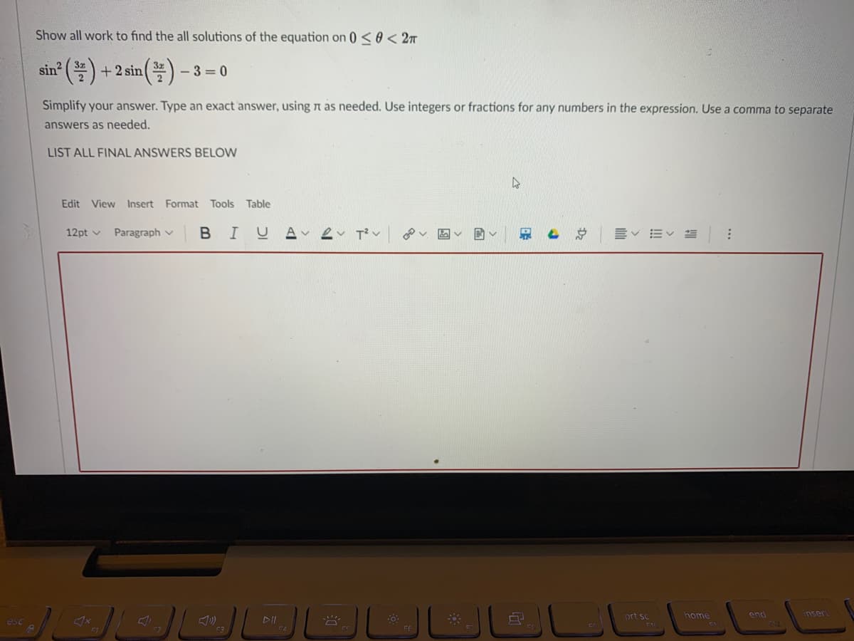 Show all work to find the all solutions of the equation on 0 <e < 2m
sin?
+ 2 sin
- 3 = 0
Simplify your answer. Type an exact answer, using n as needed. Use integers or fractions for any numbers in the expression. Use a comma to separate
answers as needed.
LIST ALL FINAL ANSWERS BELOW
Edit View Insert Format Tools Table
Paragraph v
BIUA ev T'v
12pt v
prt sc
home
end
inser
esc
F3
FE
!!
Dz
