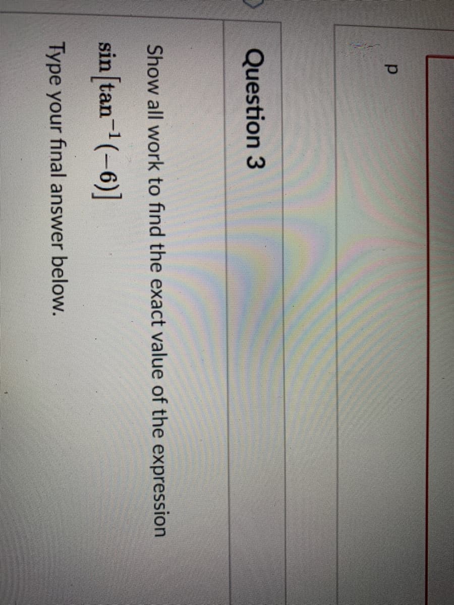 Question 3
Show all work to find the exact value of the expression
sin [tan-(-6)]
Type your final answer below.
