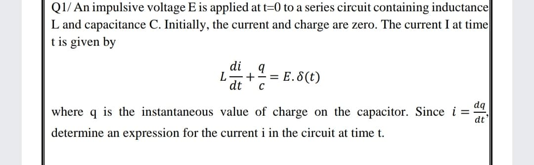 Q1/ An impulsive voltage E is applied at t=0 to a series circuit containing inductance
L and capacitance C. Initially, the current and charge are zero. The current I at time
t is given by
di
= E.8(t)
C
dt
dq
where q is the instantaneous value of charge on the capacitor. Since i =
dt
determine an expression for the current i in the circuit at time t.
