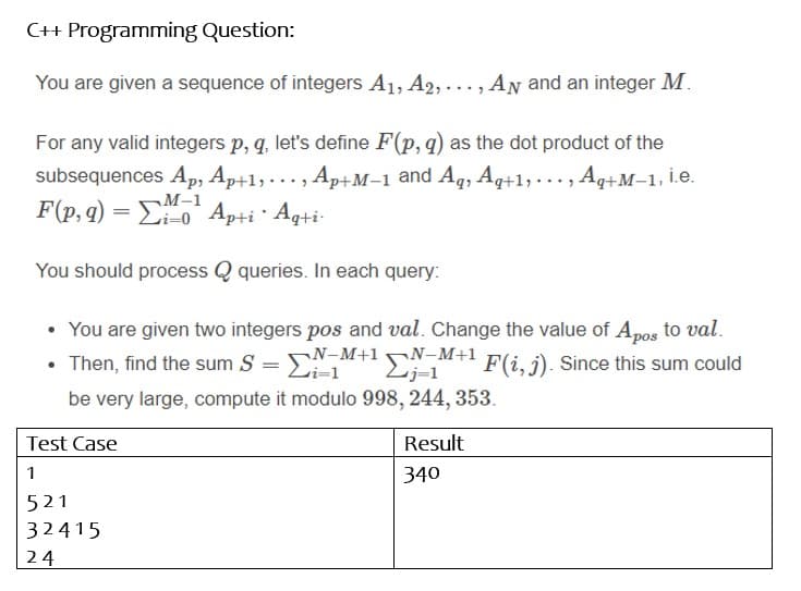 C++ Programming Question:
You are given a sequence of integers A1, A2, ..., AN and an integer M.
For any valid integers p, q, let's define F(p, q) as the dot product of the
subsequences Ap, Ap+1,. .. , Ap+M-1 and Aq, Aq+1,...,.
F(p, g) = E0 Ap+i · Aqti-
M-1
You should process Q queries. In each query:
• You are given two integers pos and val. Change the value of Apos to val.
• Then, find the sum S = NM+l-M+1 F(i, j). Since this sum could
vi=1
Lj=1
be very large, compute it modulo 998, 244, 353.
Test Case
Result
1
340
521
32415
24
