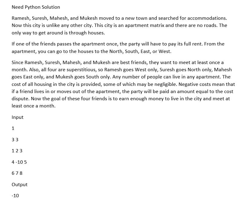 Need Python Solution
Ramesh, Suresh, Mahesh, and Mukesh moved to a new town and searched for accommodations.
Now this city is unlike any other city. This city is an apartment matrix and there are no roads. The
only way to get around is through houses.
If one of the friends passes the apartment once, the party will have to pay its full rent. From the
apartment, you can go to the houses to the North, South, East, or West.
Since Ramesh, Suresh, Mahesh, and Mukesh are best friends, they want to meet at least once a
month. Also, all four are superstitious, so Ramesh goes West only, Suresh goes North only, Mahesh
goes East only, and Mukesh goes South only. Any number of people can live in any apartment. The
cost of all housing in the city is provided, some of which may be negligible. Negative costs mean that
if a friend lives in or moves out of the apartment, the party will be paid an amount equal to the cost
dispute. Now the goal of these four friends is to earn enough money to live in the city and meet at
least once a month.
Input
1
33
123
4 -10 5
678
Output
-10