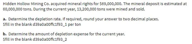 Hidden Hollow Mining Co. acquired mineral rights for S69,000,000. The mineral deposit is estimated at
60,000,000 tons. During the current year, 13,200,000 tons were mined and sold.
a. Determine the depletion rate. If required, round your answer to two decimal places.
Sfill in the blank d39a0a00ffc1f93_1 per ton
b. Determine the amount of depletion expense for the current year.
Sfill in the blank d39a0a00ffc1f93_2
