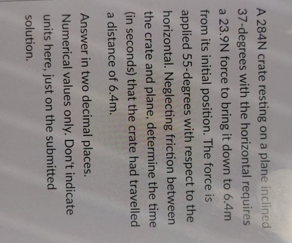 A 284N crate resting on a plane inclined
37-degrees with the horizontal requires
a 23.9N force to bring it down to 6.4m
from its initial position. The force is
applied 55-degrees with respect to the
horizontal. Neglecting friction between
the crate and plane, determine the time
(in seconds) that the crate had travelled
a distance of 6.4m.
Answer in two decimal places.
Numerical values only. Don't indicate
units here, just on the submitted
solution.
