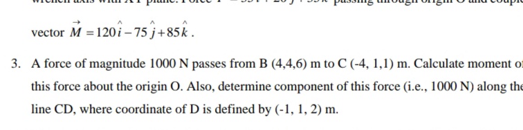 vector M = 120 i – 75 j+85k .
3. A force of magnitude 1000 N passes from B (4,4,6) m to C (-4, 1,1) m. Calculate moment of
this force about the origin O. Also, determine component of this force (i.e., 1000 N) along the
line CD, where coordinate of D is defined by (-1, 1, 2) m.
