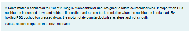 A Servo motor is connected to PB0 of ATmeg16 microcontroller and designed to rotate counterclockwise. It stops when PB1
pushbutton is pressed down and holds at its position and returns back to rotation when the pushbutton is released. By
holding PB2 pushbutton pressed down, the motor rotate counterclockwise as steps and not smooth.
Write a sketch to operate the above scenario
